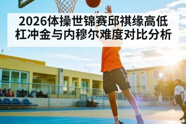 2026体操世锦赛邱祺缘高低杠冲金与内穆尔难度对比分析